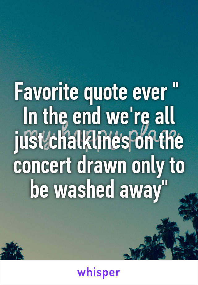 Favorite quote ever "  In the end we're all just chalklines on the concert drawn only to be washed away"