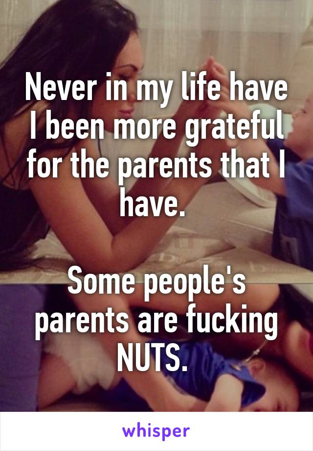 Never in my life have I been more grateful for the parents that I have. 

Some people's parents are fucking NUTS. 