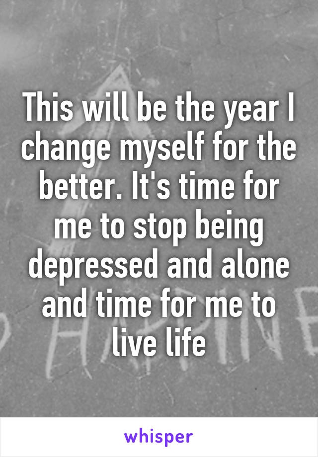 This will be the year I change myself for the better. It's time for me to stop being depressed and alone and time for me to live life