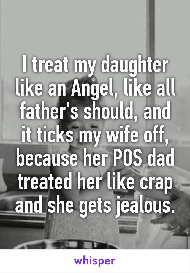 I treat my daughter like an Angel, like all father's should, and it ticks my wife off, because her POS dad treated her like crap and she gets jealous.