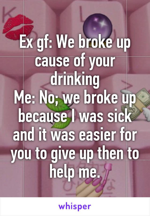 Ex gf: We broke up cause of your drinking
Me: No; we broke up because I was sick and it was easier for you to give up then to help me.