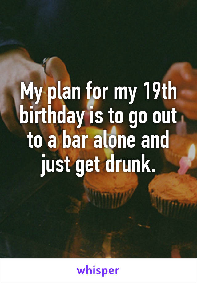 My plan for my 19th birthday is to go out to a bar alone and just get drunk.
