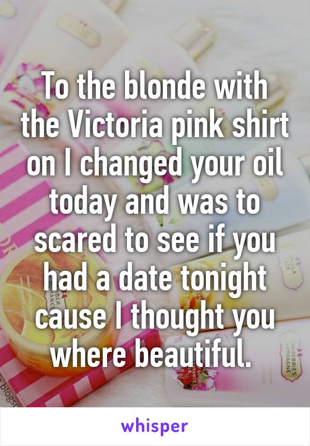 To the blonde with the Victoria pink shirt on I changed your oil today and was to scared to see if you had a date tonight cause I thought you where beautiful. 