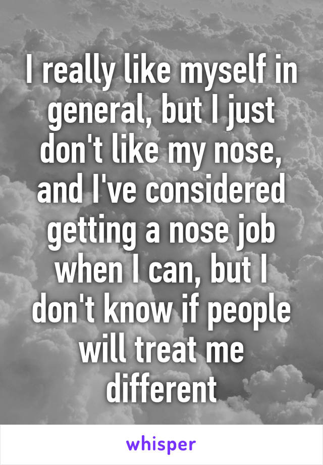 I really like myself in general, but I just don't like my nose, and I've considered getting a nose job when I can, but I don't know if people will treat me different