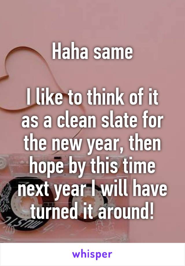 Haha same

I like to think of it as a clean slate for the new year, then hope by this time next year I will have turned it around!