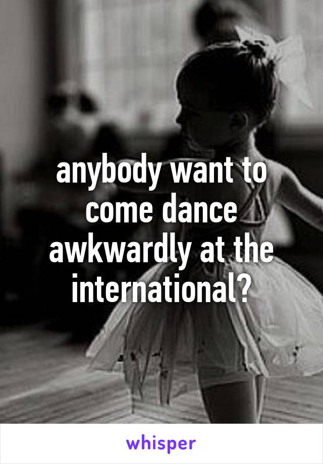 anybody want to come dance awkwardly at the international?