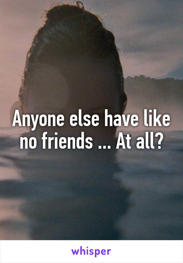 Anyone else have like no friends ... At all?