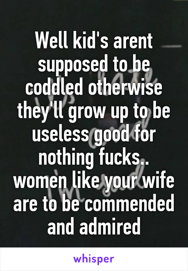 Well kid's arent supposed to be coddled otherwise they'll grow up to be useless good for nothing fucks.. women like your wife are to be commended and admired