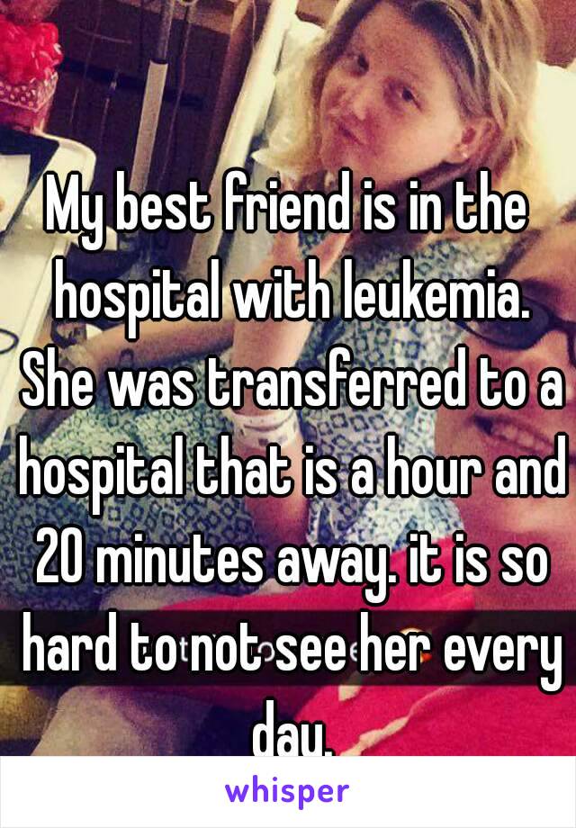 My best friend is in the hospital with leukemia. She was transferred to a hospital that is a hour and 20 minutes away. it is so hard to not see her every day.