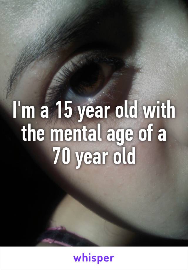 I'm a 15 year old with the mental age of a 70 year old