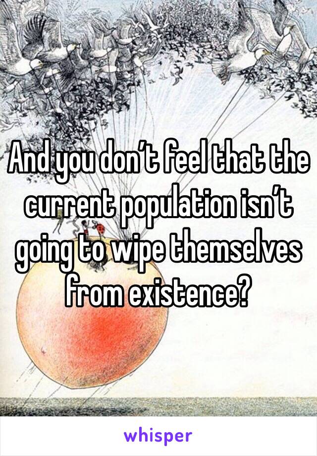 And you don’t feel that the current population isn’t going to wipe themselves from existence?