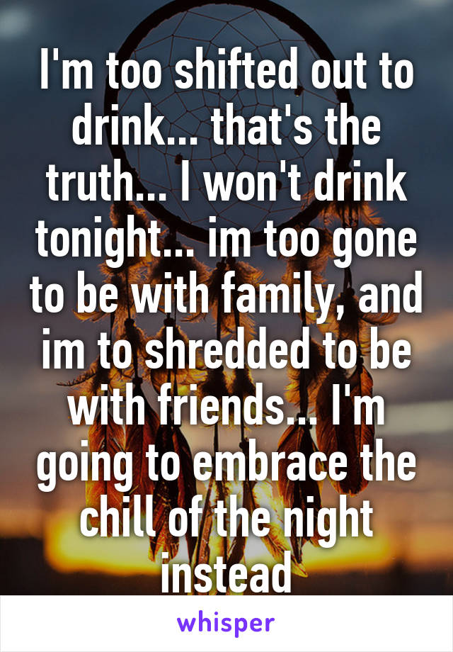 I'm too shifted out to drink... that's the truth... I won't drink tonight... im too gone to be with family, and im to shredded to be with friends... I'm going to embrace the chill of the night instead