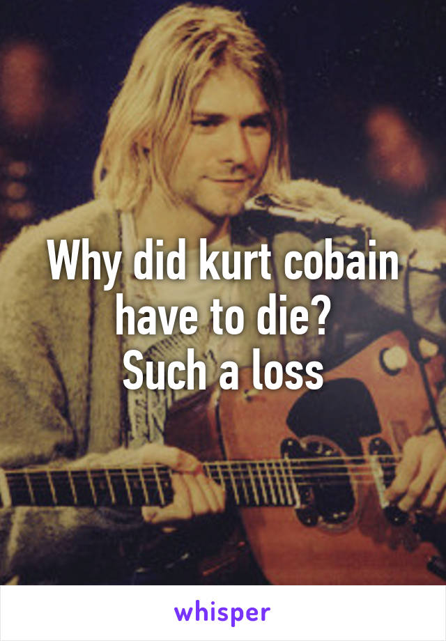 Why did kurt cobain have to die?
Such a loss