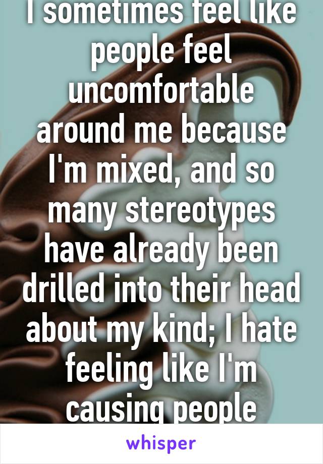 I sometimes feel like people feel uncomfortable around me because I'm mixed, and so many stereotypes have already been drilled into their head about my kind; I hate feeling like I'm causing people discomfort. 