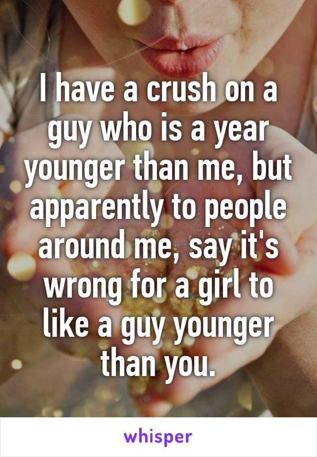 I have a crush on a guy who is a year younger than me, but apparently to people around me, say it's wrong for a girl to like a guy younger than you.