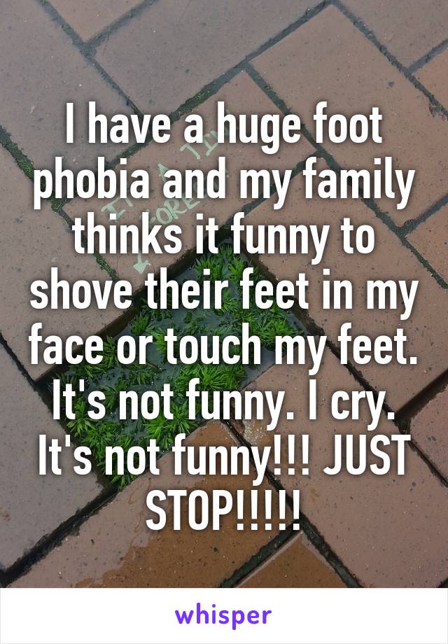 I have a huge foot phobia and my family thinks it funny to shove their feet in my face or touch my feet. It's not funny. I cry. It's not funny!!! JUST STOP!!!!!