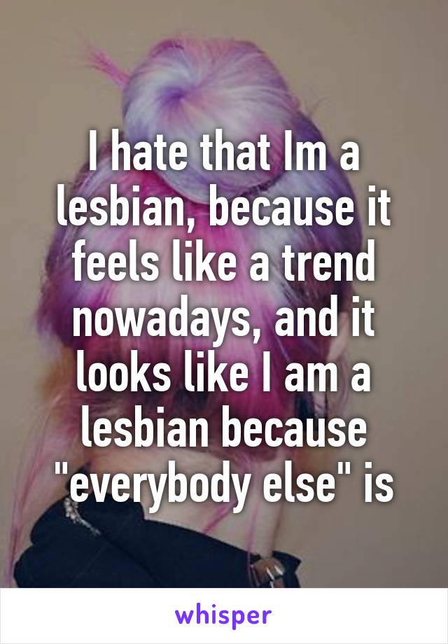 I hate that Im a lesbian, because it feels like a trend nowadays, and it looks like I am a lesbian because "everybody else" is