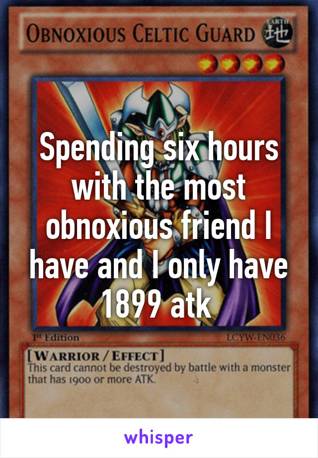 Spending six hours with the most obnoxious friend I have and I only have 1899 atk 