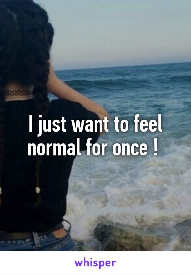 I just want to feel normal for once ! 