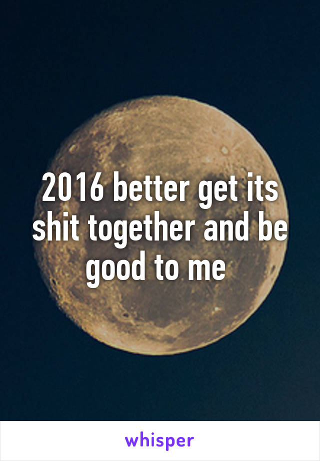 2016 better get its shit together and be good to me 