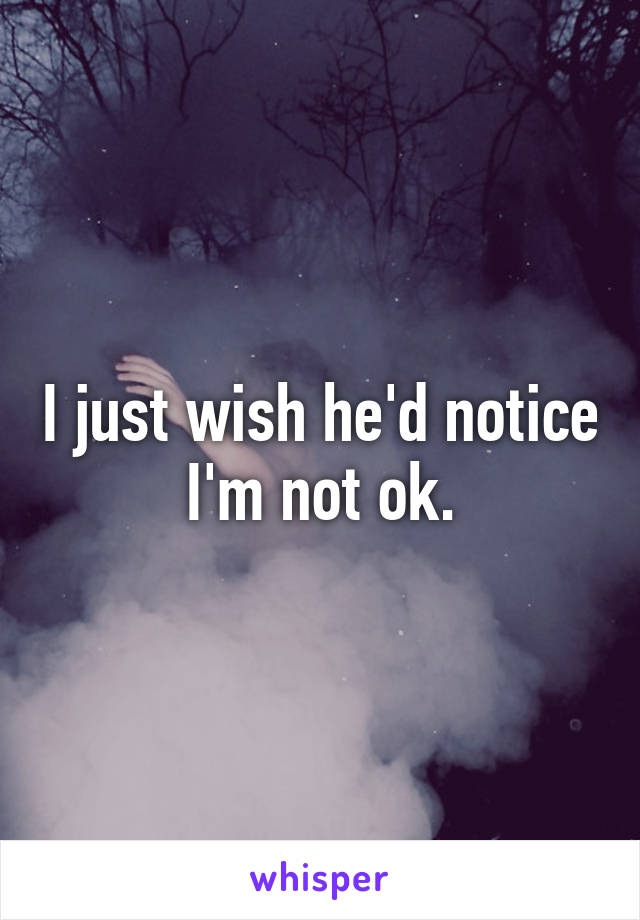 I just wish he'd notice I'm not ok.