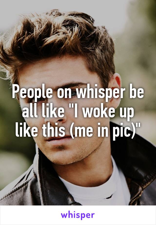 People on whisper be all like "I woke up like this (me in pic)"