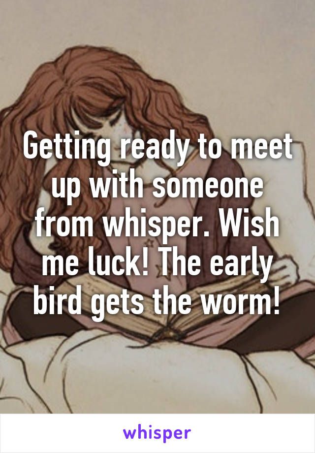 Getting ready to meet up with someone from whisper. Wish me luck! The early bird gets the worm!