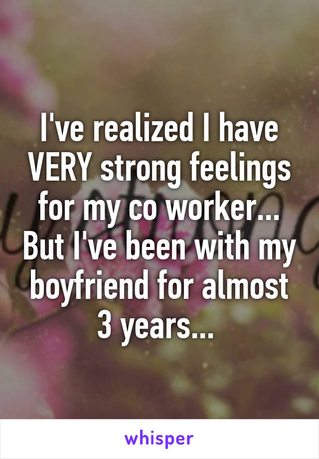 I've realized I have VERY strong feelings for my co worker... But I've been with my boyfriend for almost 3 years... 