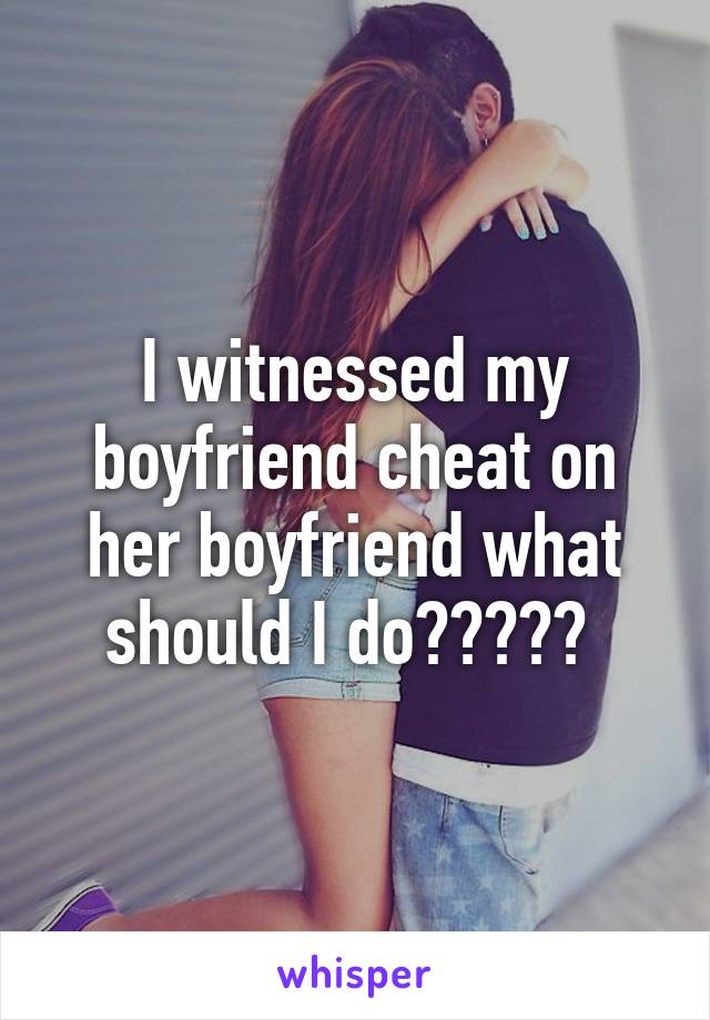 I witnessed my boyfriend cheat on her boyfriend what should I do????? 