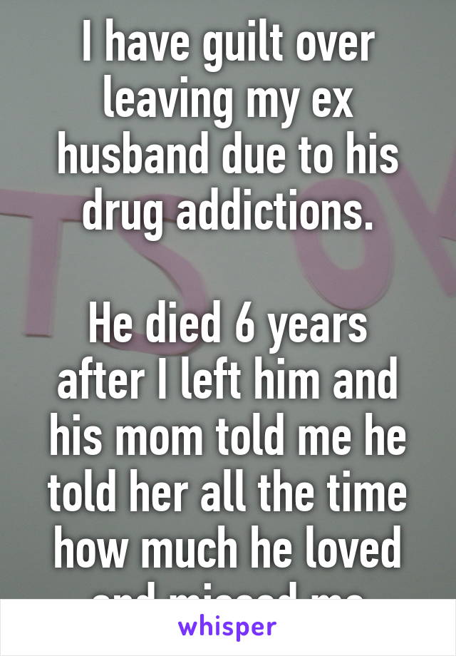 I have guilt over leaving my ex husband due to his drug addictions.

He died 6 years after I left him and his mom told me he told her all the time how much he loved and missed me