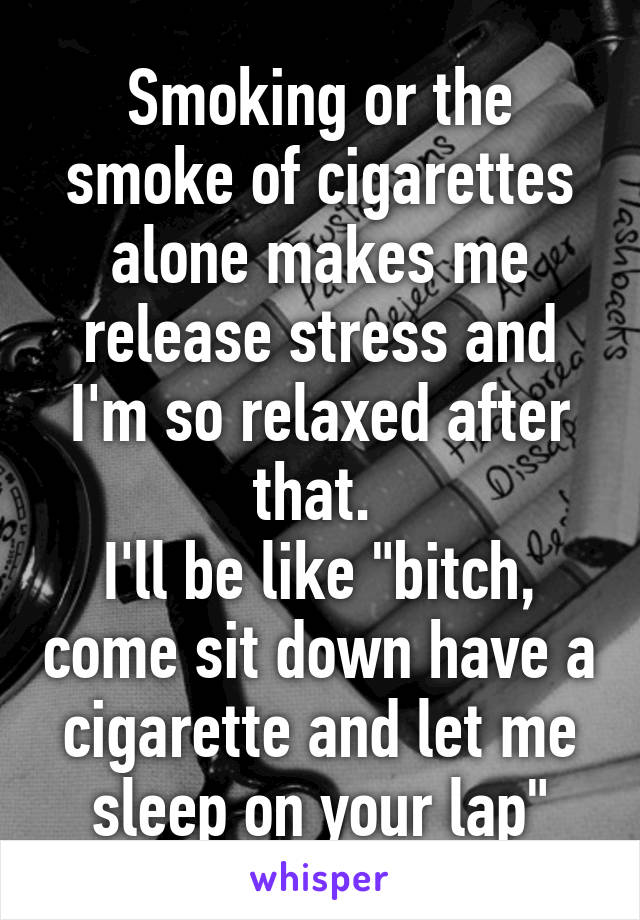 Smoking or the smoke of cigarettes alone makes me release stress and I'm so relaxed after that. 
I'll be like "bitch, come sit down have a cigarette and let me sleep on your lap"