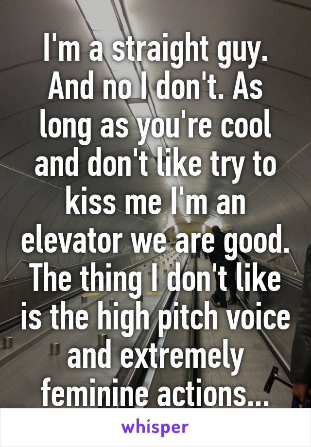 I'm a straight guy. And no I don't. As long as you're cool and don't like try to kiss me I'm an elevator we are good. The thing I don't like is the high pitch voice and extremely feminine actions...