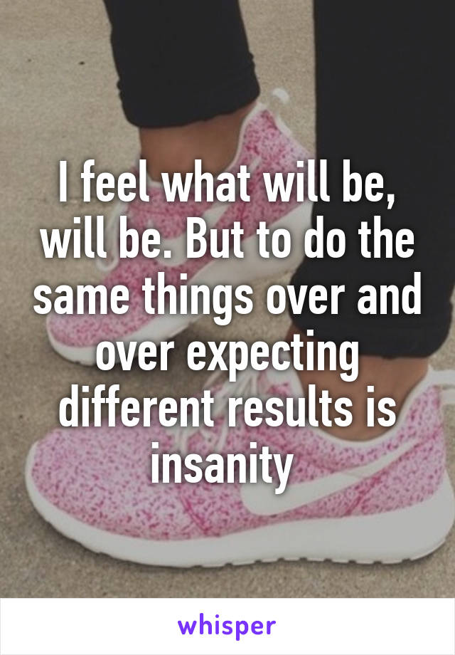 I feel what will be, will be. But to do the same things over and over expecting different results is insanity 