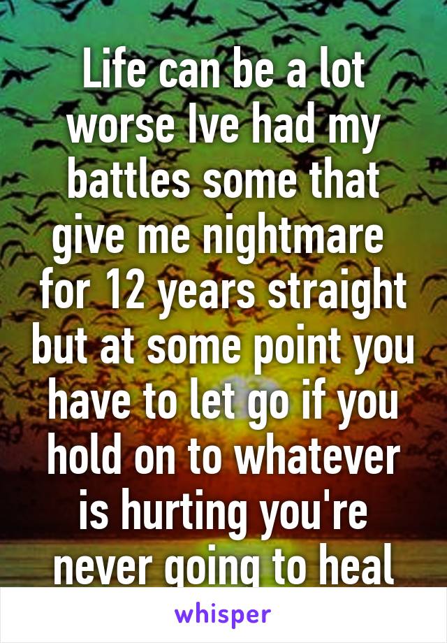 Life can be a lot worse Ive had my battles some that give me nightmare  for 12 years straight but at some point you have to let go if you hold on to whatever is hurting you're never going to heal