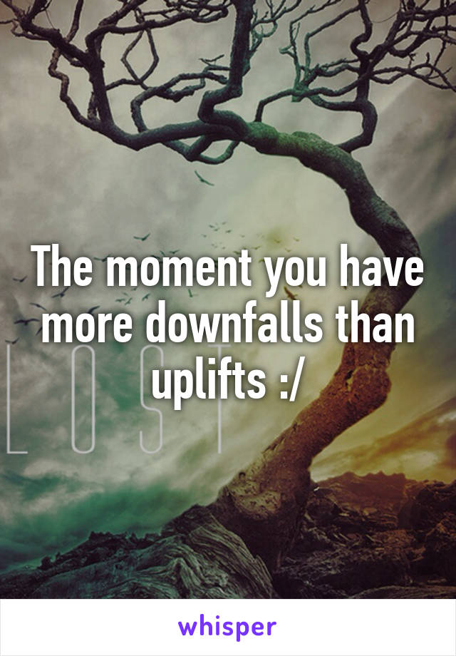 The moment you have more downfalls than uplifts :/