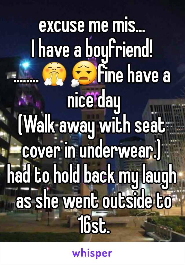 excuse me mis...
I have a boyfriend!
........😤😧fine have a nice day
(Walk away with seat cover in underwear.) 
had to hold back my laugh as she went outside to 16st.