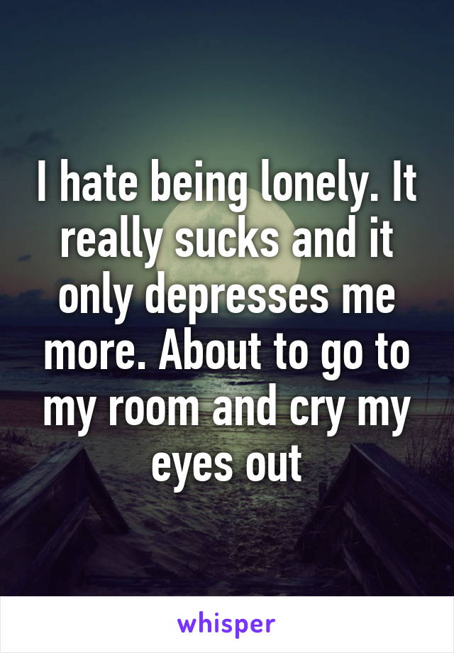 I hate being lonely. It really sucks and it only depresses me more. About to go to my room and cry my eyes out