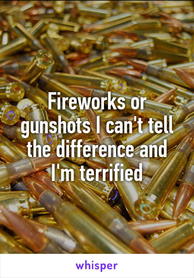 Fireworks or gunshots I can't tell the difference and I'm terrified