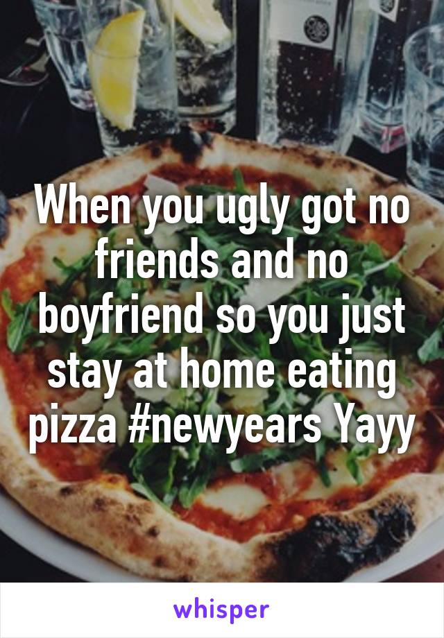 When you ugly got no friends and no boyfriend so you just stay at home eating pizza #newyears Yayy