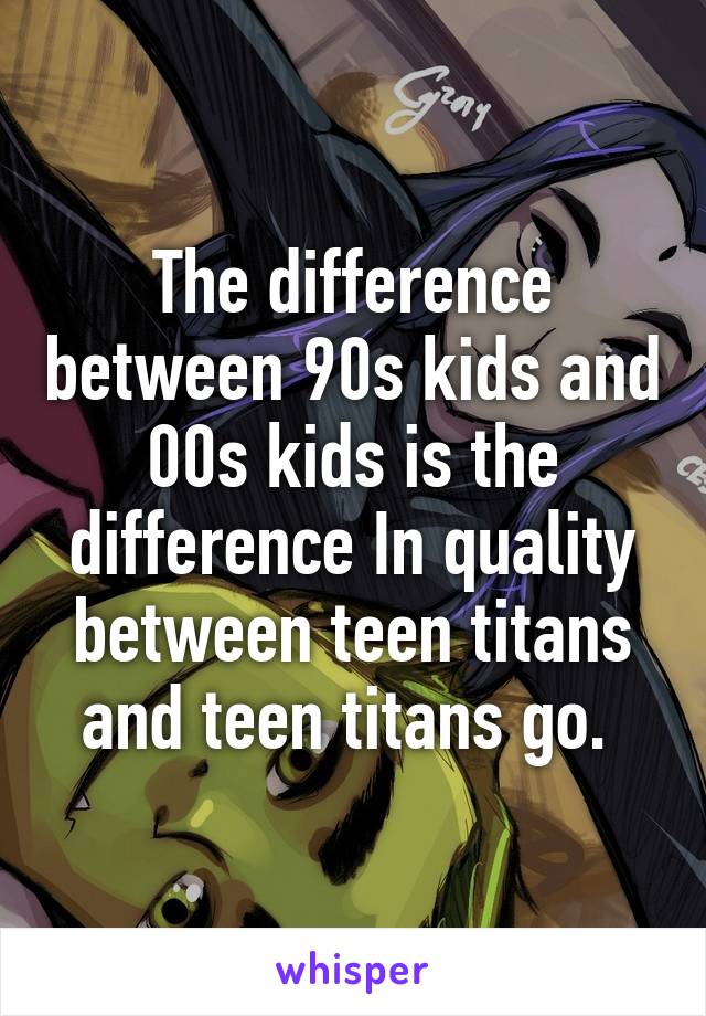 The difference between 90s kids and 00s kids is the difference In quality between teen titans and teen titans go. 