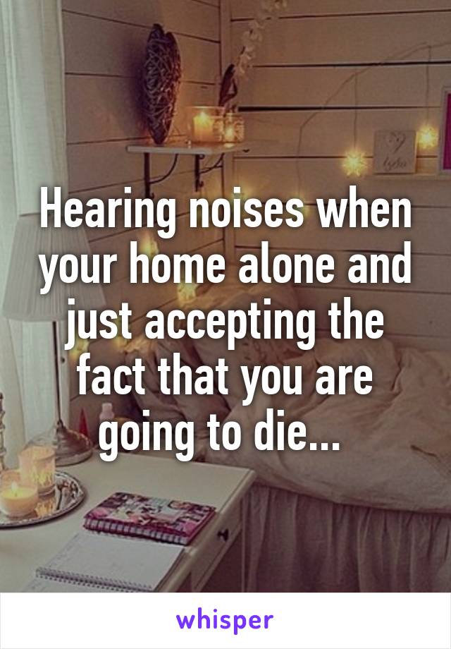 Hearing noises when your home alone and just accepting the fact that you are going to die... 