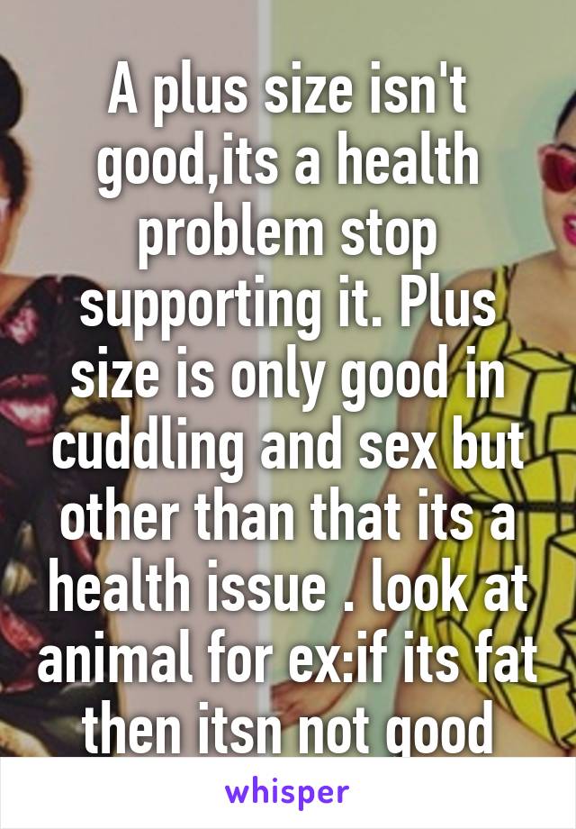 A plus size isn't good,its a health problem stop supporting it. Plus size is only good in cuddling and sex but other than that its a health issue . look at animal for ex:if its fat then itsn not good