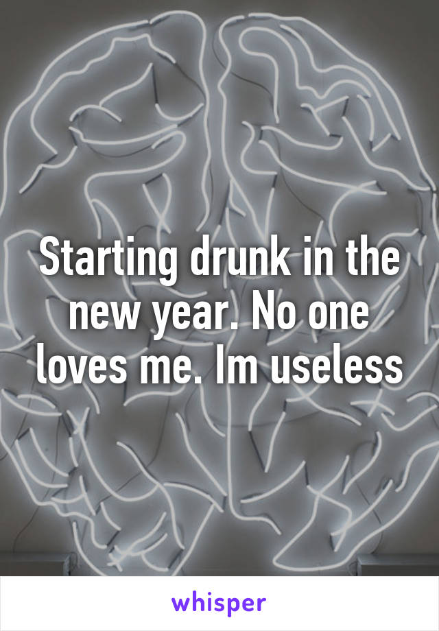 Starting drunk in the new year. No one loves me. Im useless