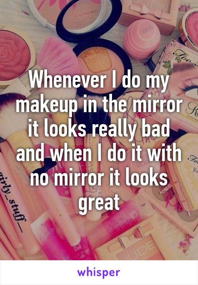 Whenever I do my makeup in the mirror it looks really bad and when I do it with no mirror it looks great