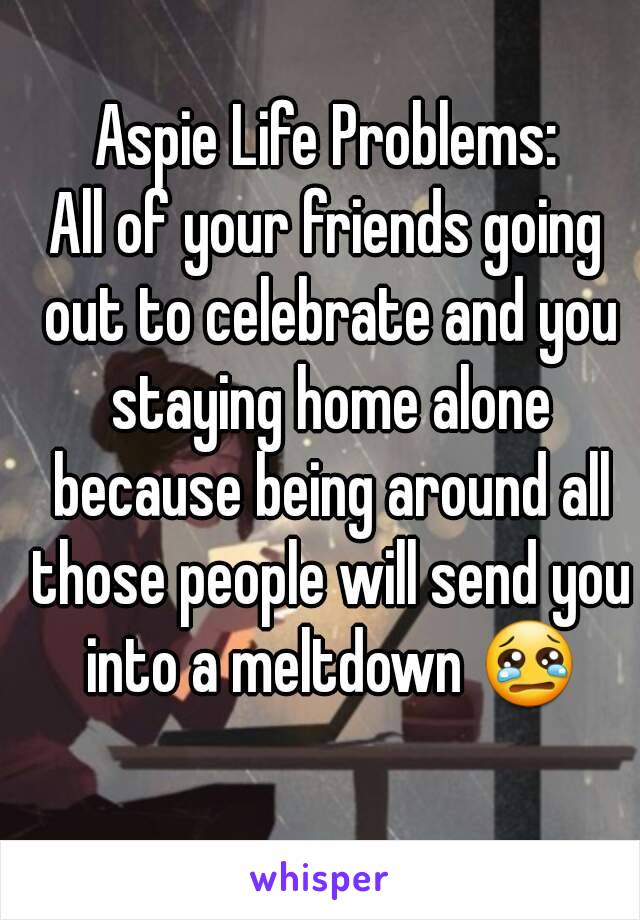 Aspie Life Problems:
All of your friends going out to celebrate and you staying home alone because being around all those people will send you into a meltdown 😢