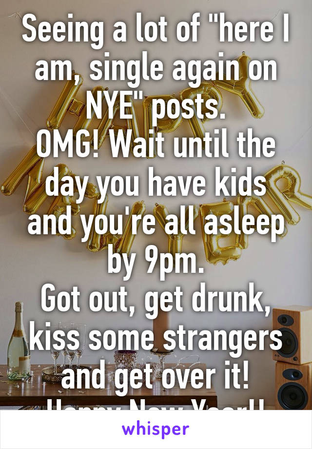 Seeing a lot of "here I am, single again on NYE" posts.
OMG! Wait until the day you have kids and you're all asleep by 9pm.
Got out, get drunk, kiss some strangers and get over it!
Happy New Year!!