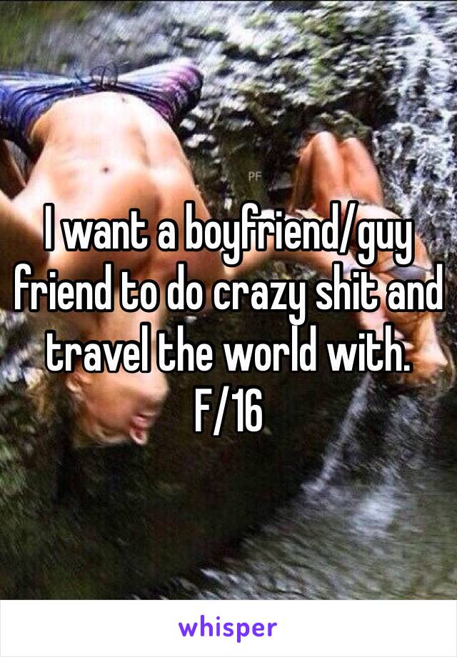 I want a boyfriend/guy friend to do crazy shit and travel the world with.
F/16