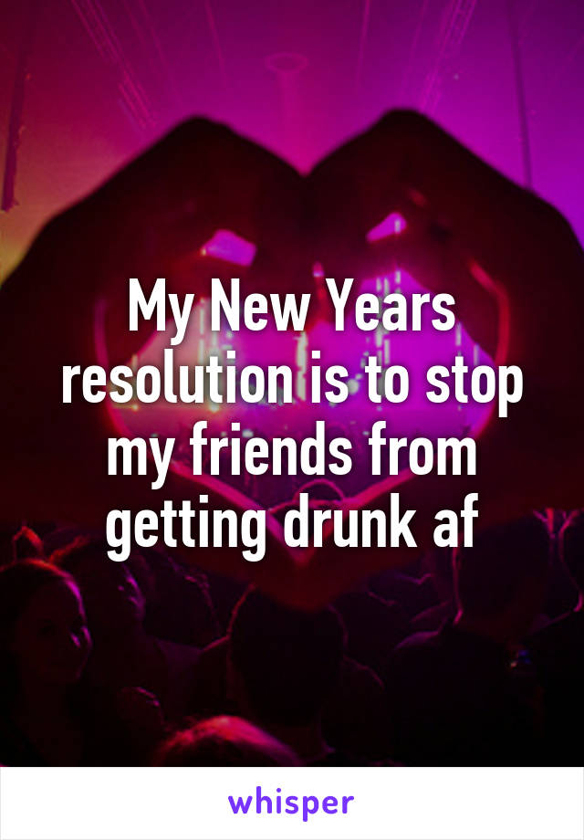 My New Years resolution is to stop my friends from getting drunk af