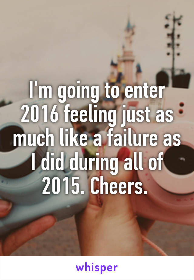 I'm going to enter 2016 feeling just as much like a failure as I did during all of 2015. Cheers. 