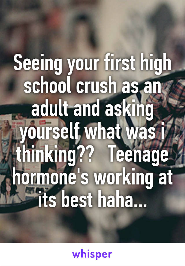 Seeing your first high school crush as an adult and asking yourself what was i thinking??   Teenage hormone's working at its best haha...